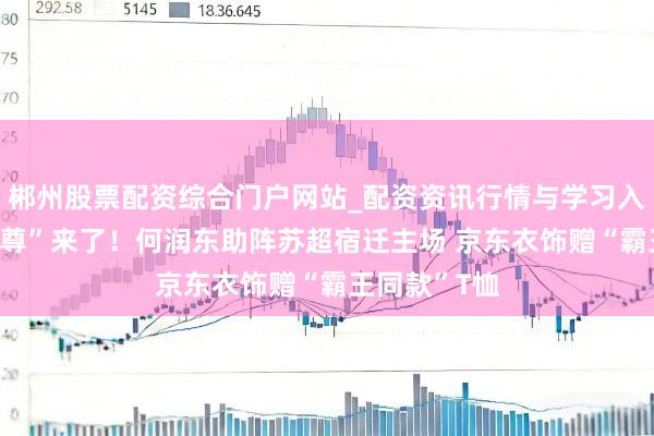 郴州股票配资综合门户网站_配资资讯行情与学习入口 霸王“本尊”来了！何润东助阵苏超宿迁主场 京东衣饰赠“霸王同款”T恤