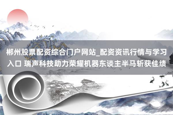 郴州股票配资综合门户网站_配资资讯行情与学习入口 瑞声科技助力荣耀机器东谈主半马斩获佳绩