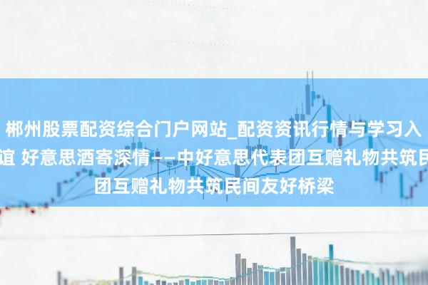 郴州股票配资综合门户网站_配资资讯行情与学习入口 乒乓传友谊 好意思酒寄深情——中好意思代表团互赠礼物共筑民间友好桥梁