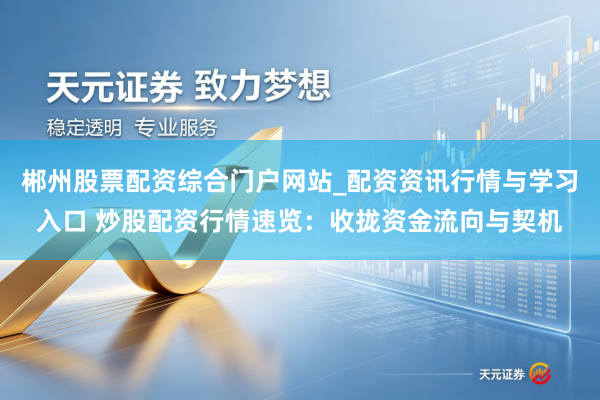 郴州股票配资综合门户网站_配资资讯行情与学习入口 炒股配资行情速览：收拢资金流向与契机
