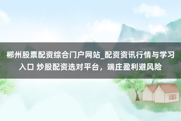 郴州股票配资综合门户网站_配资资讯行情与学习入口 炒股配资选对平台，端庄盈利避风险