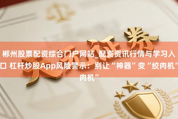 郴州股票配资综合门户网站_配资资讯行情与学习入口 杠杆炒股App风险警示：别让“神器”变“绞肉机”