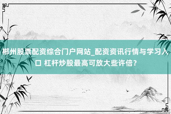 郴州股票配资综合门户网站_配资资讯行情与学习入口 杠杆炒股最高可放大些许倍？