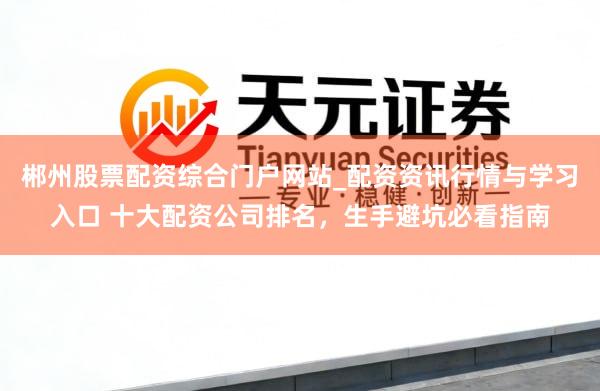 郴州股票配资综合门户网站_配资资讯行情与学习入口 十大配资公司排名，生手避坑必看指南