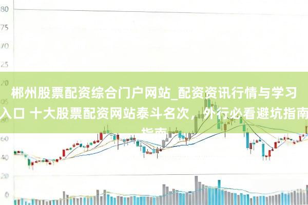 郴州股票配资综合门户网站_配资资讯行情与学习入口 十大股票配资网站泰斗名次，外行必看避坑指南