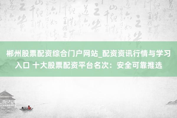 郴州股票配资综合门户网站_配资资讯行情与学习入口 十大股票配资平台名次：安全可靠推选