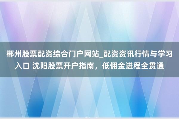 郴州股票配资综合门户网站_配资资讯行情与学习入口 沈阳股票开户指南，低佣金进程全贯通