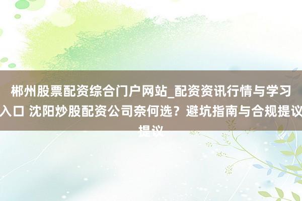 郴州股票配资综合门户网站_配资资讯行情与学习入口 沈阳炒股配资公司奈何选？避坑指南与合规提议