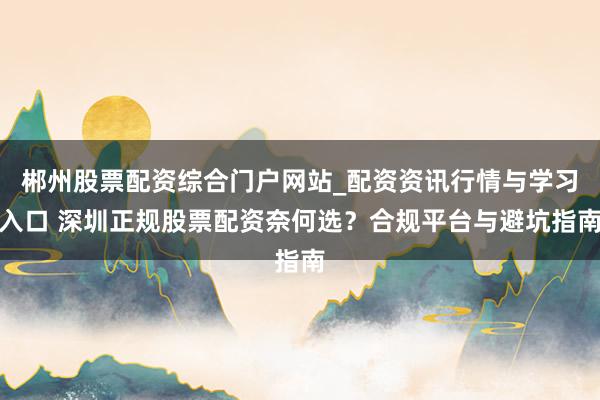 郴州股票配资综合门户网站_配资资讯行情与学习入口 深圳正规股票配资奈何选？合规平台与避坑指南