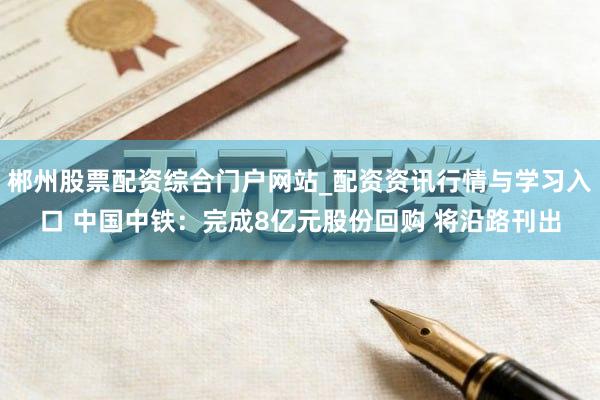 郴州股票配资综合门户网站_配资资讯行情与学习入口 中国中铁：完成8亿元股份回购 将沿路刊出