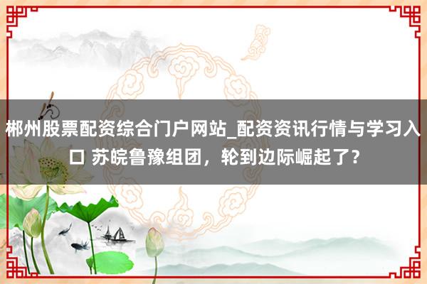 郴州股票配资综合门户网站_配资资讯行情与学习入口 苏皖鲁豫组团，轮到边际崛起了？