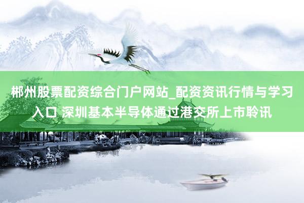 郴州股票配资综合门户网站_配资资讯行情与学习入口 深圳基本半导体通过港交所上市聆讯