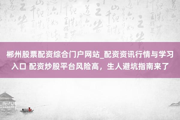 郴州股票配资综合门户网站_配资资讯行情与学习入口 配资炒股平台风险高，生人避坑指南来了