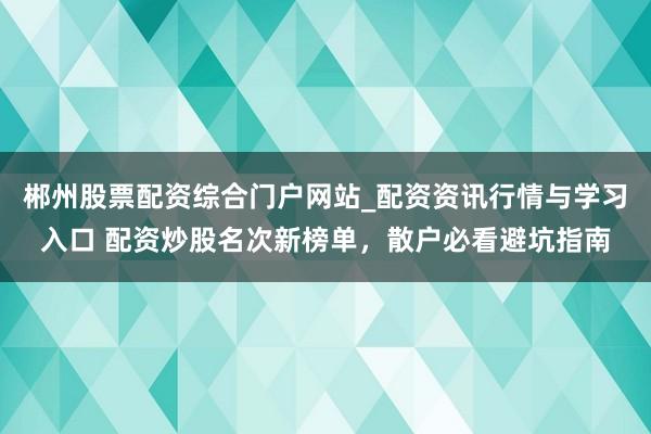 郴州股票配资综合门户网站_配资资讯行情与学习入口 配资炒股名次新榜单，散户必看避坑指南