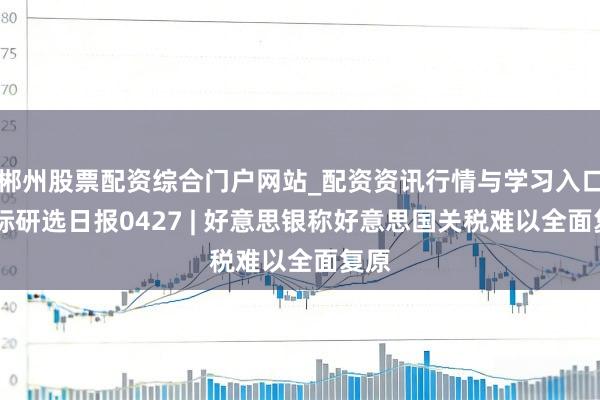 郴州股票配资综合门户网站_配资资讯行情与学习入口 国际研选日报0427 | 好意思银称好意思国关税难以全面复原