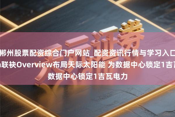 郴州股票配资综合门户网站_配资资讯行情与学习入口 Meta联袂Overview布局天际太阳能 为数据中心锁定1吉瓦电力