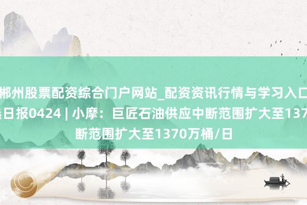 郴州股票配资综合门户网站_配资资讯行情与学习入口 国外研选日报0424 | 小摩：巨匠石油供应中断范围扩大至1370万桶/日