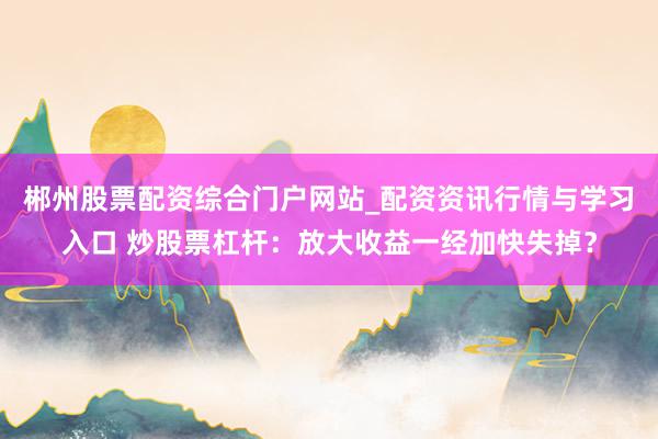 郴州股票配资综合门户网站_配资资讯行情与学习入口 炒股票杠杆：放大收益一经加快失掉？