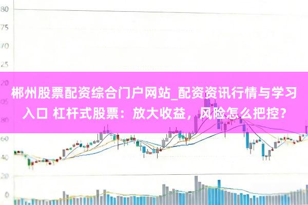 郴州股票配资综合门户网站_配资资讯行情与学习入口 杠杆式股票：放大收益，风险怎么把控？