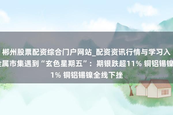 郴州股票配资综合门户网站_配资资讯行情与学习入口 大师金属市集遇到“玄色星期五”：期银跌超11% 铜铝锡镍全线下挫