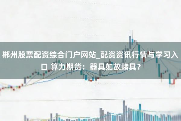 郴州股票配资综合门户网站_配资资讯行情与学习入口 算力期货：器具如故赌具？
