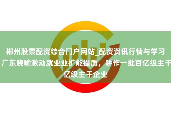郴州股票配资综合门户网站_配资资讯行情与学习入口 广东晓喻激动就业业扩能提质，耕作一批百亿级主干企业