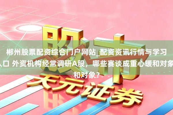 郴州股票配资综合门户网站_配资资讯行情与学习入口 外资机构经常调研A股，哪些赛谈成重心暖和对象？