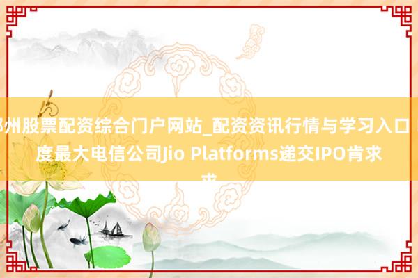 郴州股票配资综合门户网站_配资资讯行情与学习入口 印度最大电信公司Jio Platforms递交IPO肯求