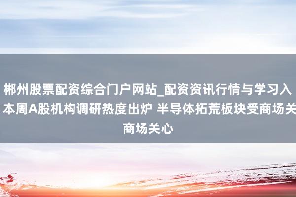 郴州股票配资综合门户网站_配资资讯行情与学习入口 本周A股机构调研热度出炉 半导体拓荒板块受商场关心