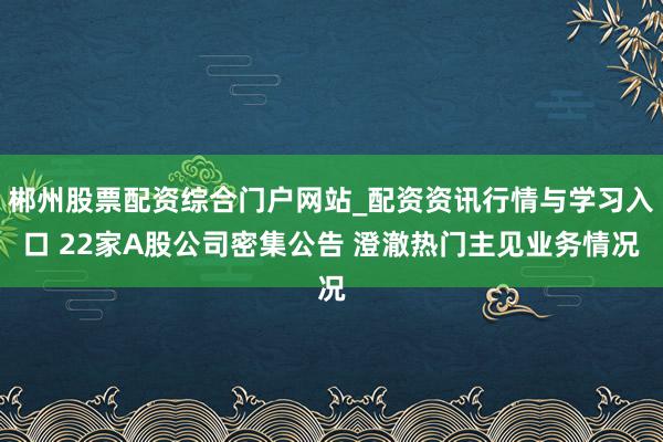 郴州股票配资综合门户网站_配资资讯行情与学习入口 22家A股公司密集公告 澄澈热门主见业务情况