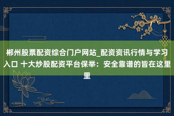 郴州股票配资综合门户网站_配资资讯行情与学习入口 十大炒股配资平台保举：安全靠谱的皆在这里