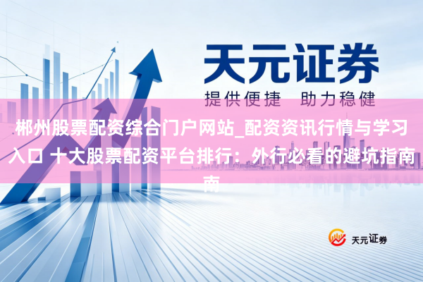 郴州股票配资综合门户网站_配资资讯行情与学习入口 十大股票配资平台排行：外行必看的避坑指南