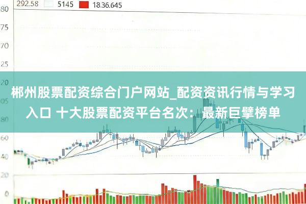 郴州股票配资综合门户网站_配资资讯行情与学习入口 十大股票配资平台名次：最新巨擘榜单