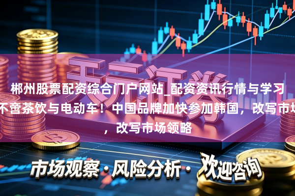 郴州股票配资综合门户网站_配资资讯行情与学习入口 不啻茶饮与电动车！中国品牌加快参加韩国，改写市场领略