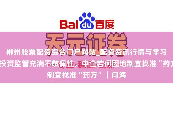 郴州股票配资综合门户网站_配资资讯行情与学习入口 外商投资监管充满不敬佩性，中企若何因地制宜找准“药方”｜问海