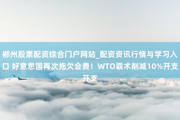郴州股票配资综合门户网站_配资资讯行情与学习入口 好意思国再次拖欠会费！WTO霸术削减10%开支