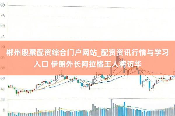 郴州股票配资综合门户网站_配资资讯行情与学习入口 伊朗外长阿拉格王人将访华