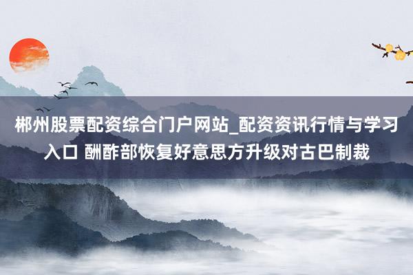 郴州股票配资综合门户网站_配资资讯行情与学习入口 酬酢部恢复好意思方升级对古巴制裁