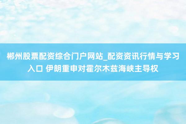 郴州股票配资综合门户网站_配资资讯行情与学习入口 伊朗重申对霍尔木兹海峡主导权