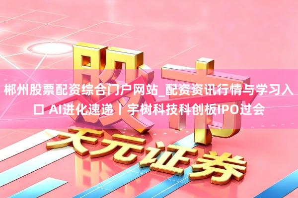 郴州股票配资综合门户网站_配资资讯行情与学习入口 AI进化速递丨宇树科技科创板IPO过会