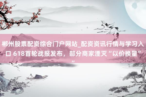 郴州股票配资综合门户网站_配资资讯行情与学习入口 618首轮战报发布，部分商家湮灭“以价换量”