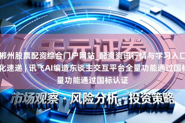 郴州股票配资综合门户网站_配资资讯行情与学习入口 AI进化速递 | 讯飞AI编造东谈主交互平台全量功能通过国标认证