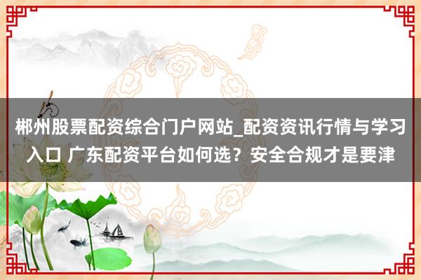 郴州股票配资综合门户网站_配资资讯行情与学习入口 广东配资平台如何选？安全合规才是要津