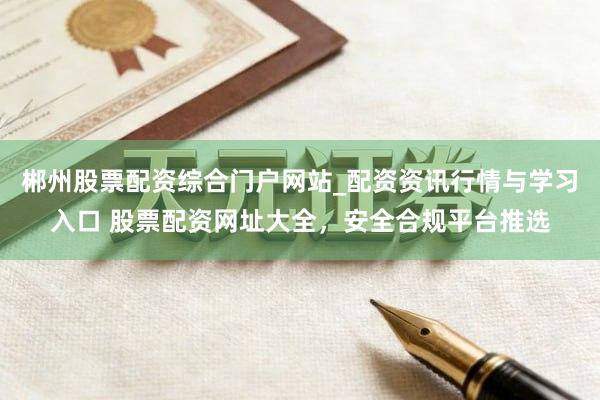 郴州股票配资综合门户网站_配资资讯行情与学习入口 股票配资网址大全，安全合规平台推选