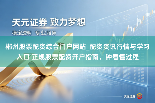 郴州股票配资综合门户网站_配资资讯行情与学习入口 正规股票配资开户指南，钟看懂过程
