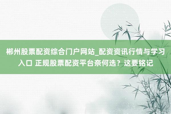 郴州股票配资综合门户网站_配资资讯行情与学习入口 正规股票配资平台奈何选？这要铭记