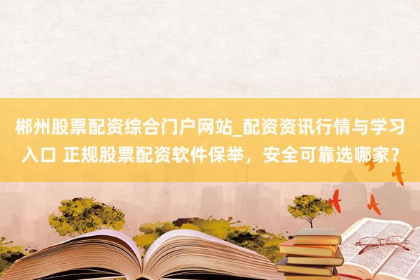 郴州股票配资综合门户网站_配资资讯行情与学习入口 正规股票配资软件保举，安全可靠选哪家？