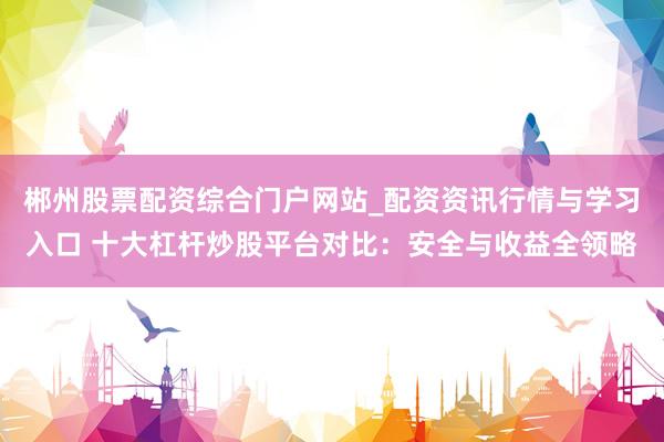 郴州股票配资综合门户网站_配资资讯行情与学习入口 十大杠杆炒股平台对比：安全与收益全领略