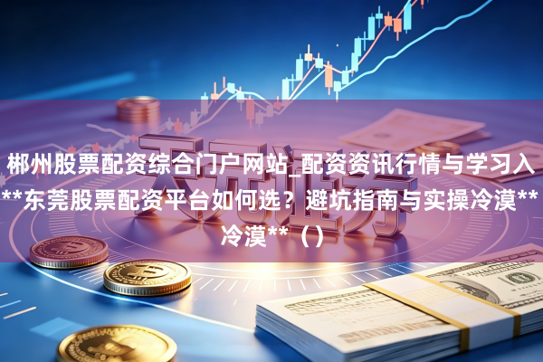 郴州股票配资综合门户网站_配资资讯行情与学习入口 **东莞股票配资平台如何选？避坑指南与实操冷漠**（）