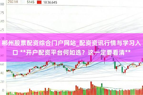 郴州股票配资综合门户网站_配资资讯行情与学习入口 **开户配资平台何如选？这一定要看清**